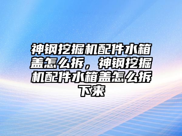 神鋼挖掘機配件水箱蓋怎么拆，神鋼挖掘機配件水箱蓋怎么拆下來