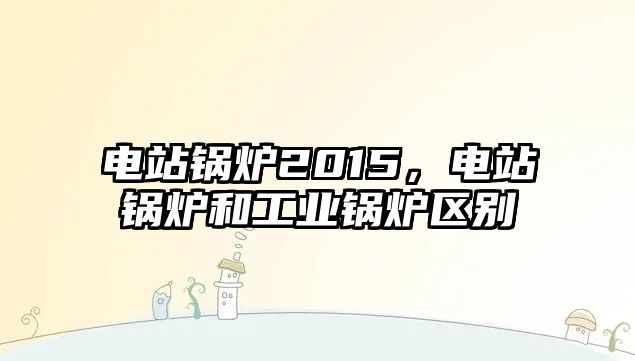 電站鍋爐2015，電站鍋爐和工業(yè)鍋爐區(qū)別