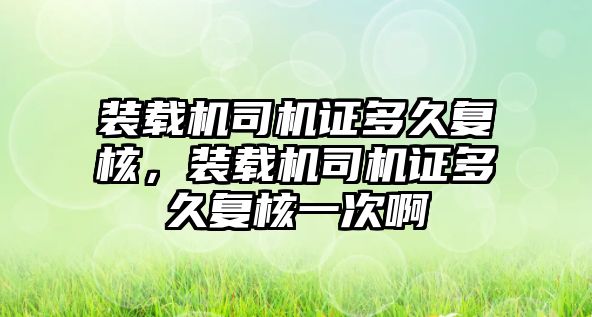 裝載機司機證多久復核，裝載機司機證多久復核一次啊