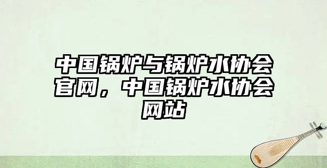 中國鍋爐與鍋爐水協(xié)會官網(wǎng)，中國鍋爐水協(xié)會網(wǎng)站