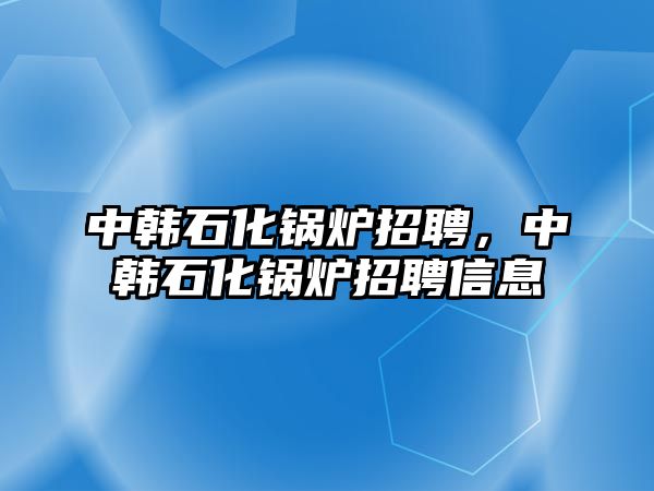 中韓石化鍋爐招聘，中韓石化鍋爐招聘信息