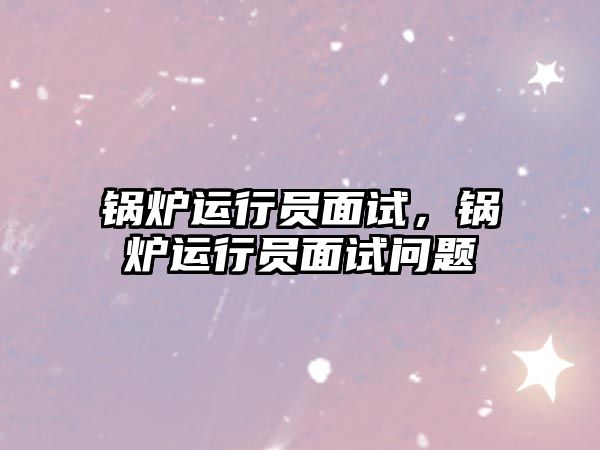 鍋爐運(yùn)行員面試，鍋爐運(yùn)行員面試問題