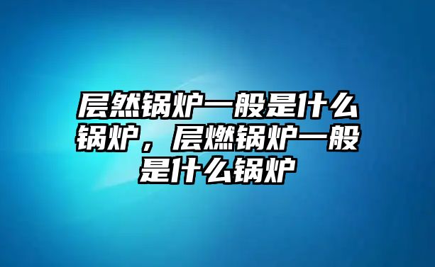 層然鍋爐一般是什么鍋爐，層燃鍋爐一般是什么鍋爐