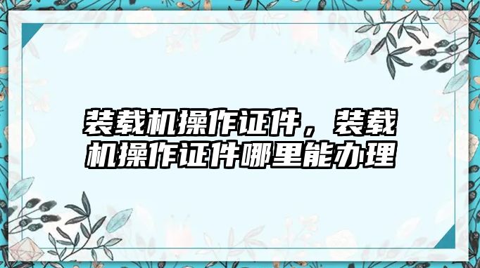 裝載機操作證件，裝載機操作證件哪里能辦理