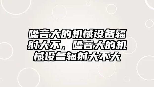 噪音大的機械設(shè)備輻射大不，噪音大的機械設(shè)備輻射大不大