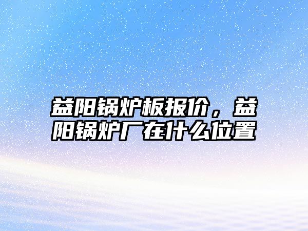 益陽鍋爐板報價，益陽鍋爐廠在什么位置