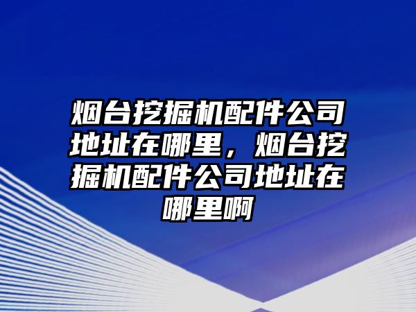 煙臺挖掘機配件公司地址在哪里，煙臺挖掘機配件公司地址在哪里啊