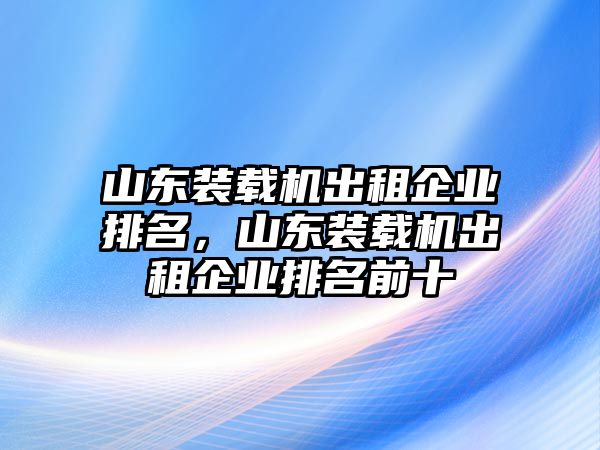 山東裝載機(jī)出租企業(yè)排名，山東裝載機(jī)出租企業(yè)排名前十