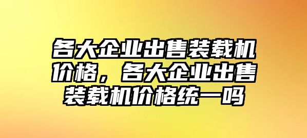 各大企業(yè)出售裝載機(jī)價(jià)格，各大企業(yè)出售裝載機(jī)價(jià)格統(tǒng)一嗎