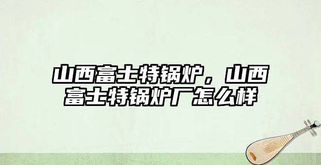 山西富士特鍋爐，山西富士特鍋爐廠怎么樣