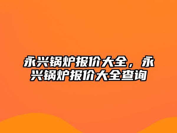 永興鍋爐報(bào)價(jià)大全，永興鍋爐報(bào)價(jià)大全查詢