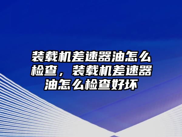 裝載機差速器油怎么檢查，裝載機差速器油怎么檢查好壞