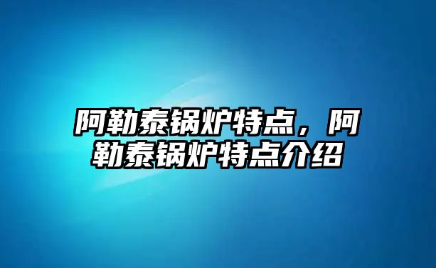 阿勒泰鍋爐特點，阿勒泰鍋爐特點介紹