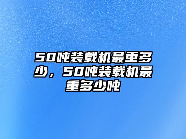 50噸裝載機(jī)最重多少，50噸裝載機(jī)最重多少噸