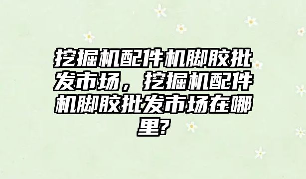 挖掘機配件機腳膠批發(fā)市場，挖掘機配件機腳膠批發(fā)市場在哪里?