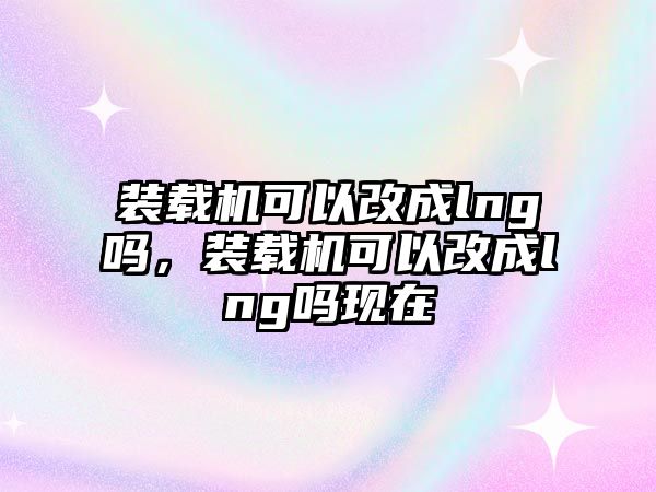 裝載機可以改成lng嗎，裝載機可以改成lng嗎現(xiàn)在