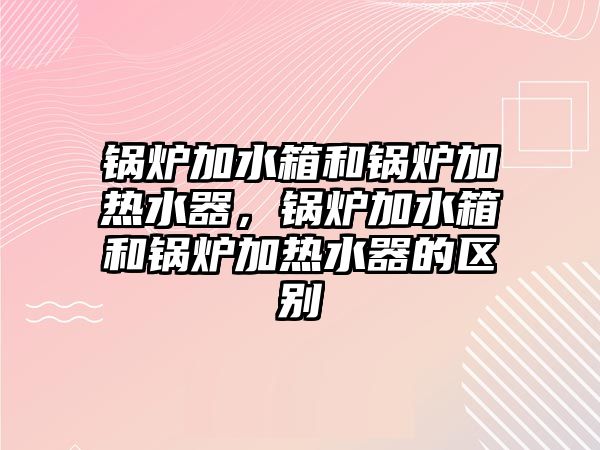 鍋爐加水箱和鍋爐加熱水器，鍋爐加水箱和鍋爐加熱水器的區(qū)別