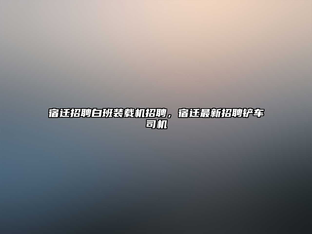 宿遷招聘白班裝載機招聘，宿遷最新招聘鏟車司機