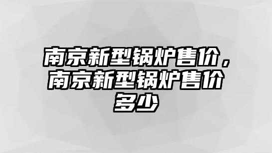 南京新型鍋爐售價(jià)，南京新型鍋爐售價(jià)多少