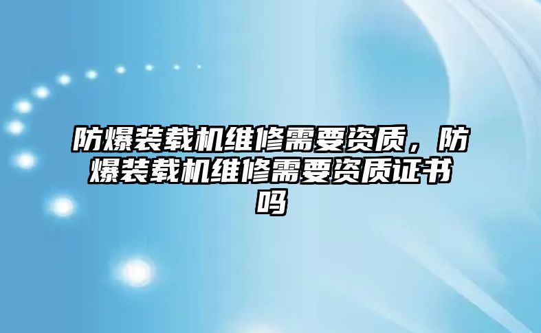 防爆裝載機(jī)維修需要資質(zhì)，防爆裝載機(jī)維修需要資質(zhì)證書嗎