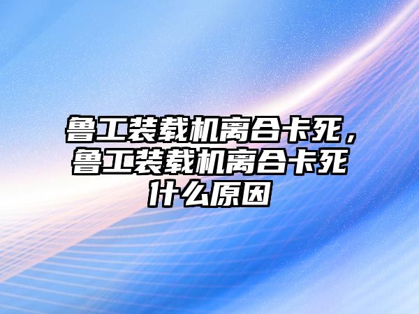 魯工裝載機(jī)離合卡死，魯工裝載機(jī)離合卡死什么原因