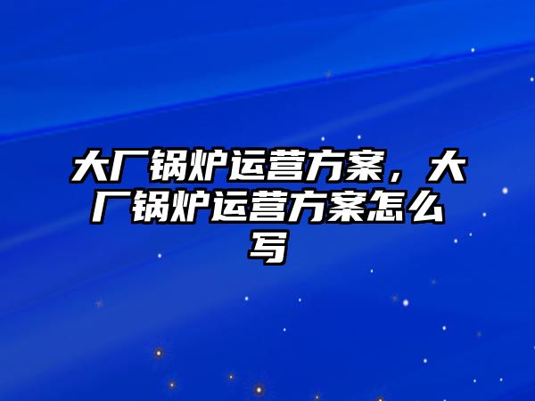 大廠鍋爐運(yùn)營(yíng)方案，大廠鍋爐運(yùn)營(yíng)方案怎么寫