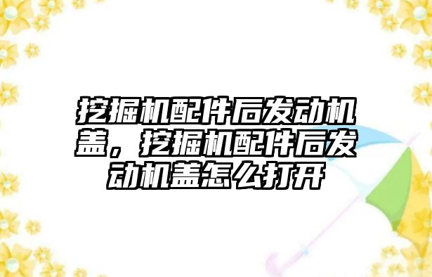 挖掘機配件后發(fā)動機蓋，挖掘機配件后發(fā)動機蓋怎么打開