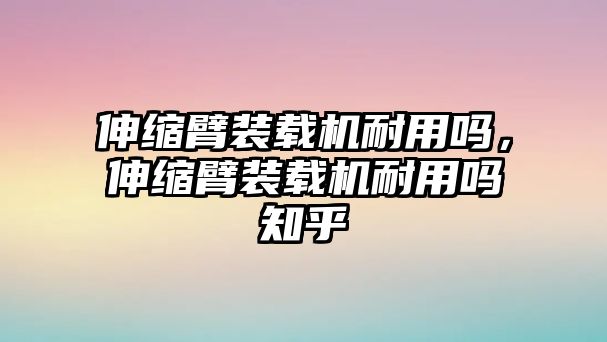 伸縮臂裝載機耐用嗎，伸縮臂裝載機耐用嗎知乎