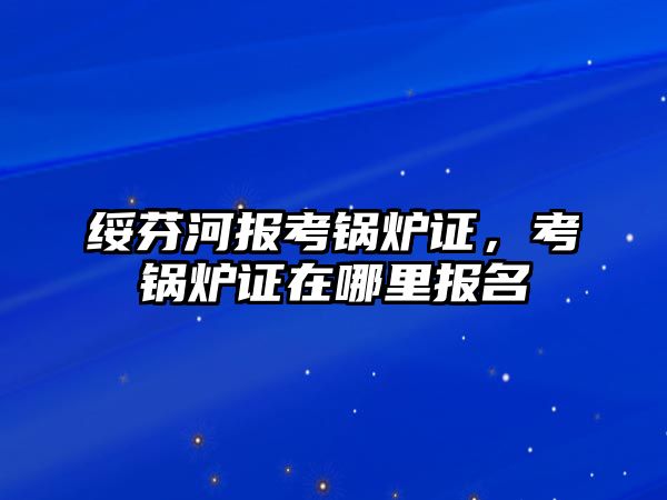 綏芬河報考鍋爐證，考鍋爐證在哪里報名