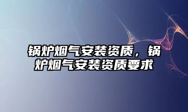 鍋爐煙氣安裝資質(zhì)，鍋爐煙氣安裝資質(zhì)要求