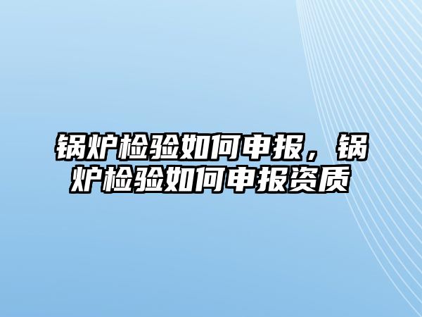 鍋爐檢驗如何申報，鍋爐檢驗如何申報資質