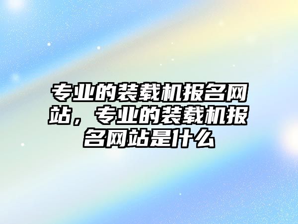 專業(yè)的裝載機(jī)報(bào)名網(wǎng)站，專業(yè)的裝載機(jī)報(bào)名網(wǎng)站是什么