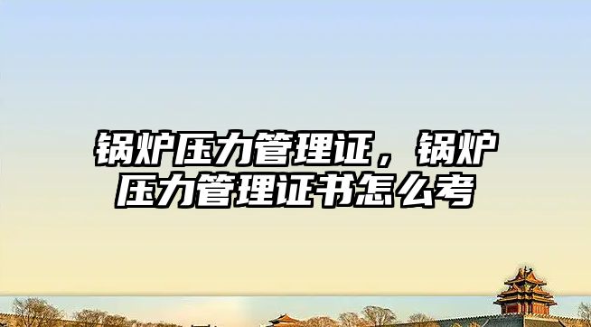 鍋爐壓力管理證，鍋爐壓力管理證書怎么考