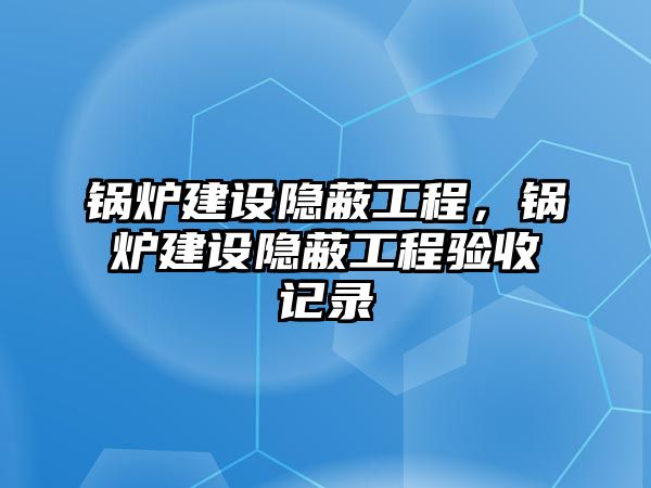 鍋爐建設(shè)隱蔽工程，鍋爐建設(shè)隱蔽工程驗收記錄