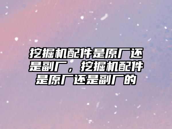 挖掘機配件是原廠還是副廠，挖掘機配件是原廠還是副廠的