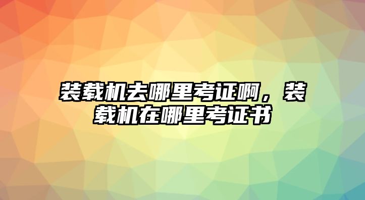 裝載機去哪里考證啊，裝載機在哪里考證書