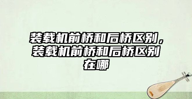 裝載機前橋和后橋區(qū)別，裝載機前橋和后橋區(qū)別在哪