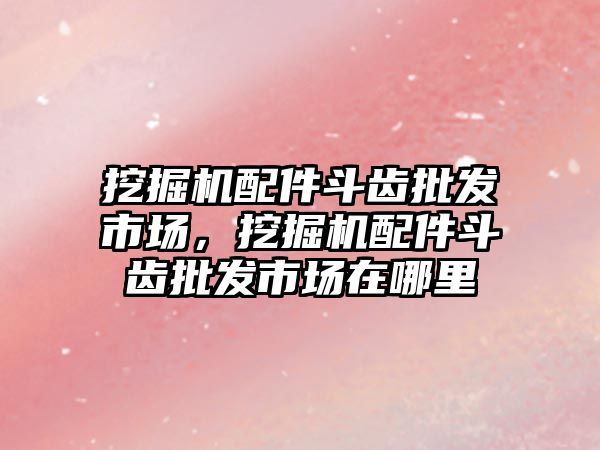 挖掘機配件斗齒批發(fā)市場，挖掘機配件斗齒批發(fā)市場在哪里