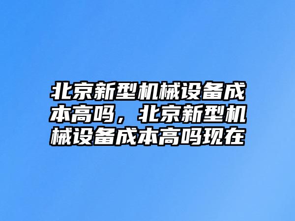 北京新型機械設備成本高嗎，北京新型機械設備成本高嗎現(xiàn)在