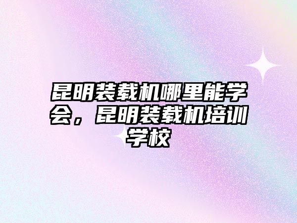 昆明裝載機(jī)哪里能學(xué)會(huì)，昆明裝載機(jī)培訓(xùn)學(xué)校