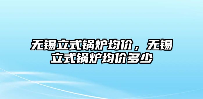 無(wú)錫立式鍋爐均價(jià)，無(wú)錫立式鍋爐均價(jià)多少