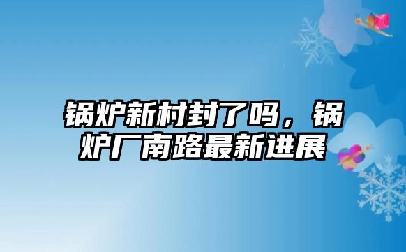 鍋爐新村封了嗎，鍋爐廠南路最新進(jìn)展