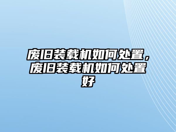 廢舊裝載機如何處置，廢舊裝載機如何處置好