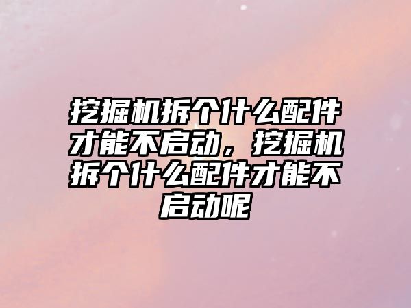 挖掘機拆個什么配件才能不啟動，挖掘機拆個什么配件才能不啟動呢