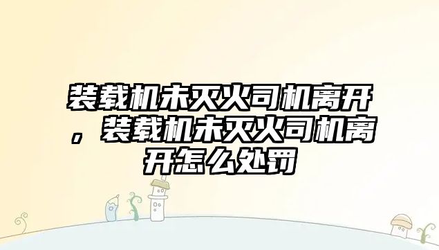 裝載機(jī)未滅火司機(jī)離開，裝載機(jī)未滅火司機(jī)離開怎么處罰