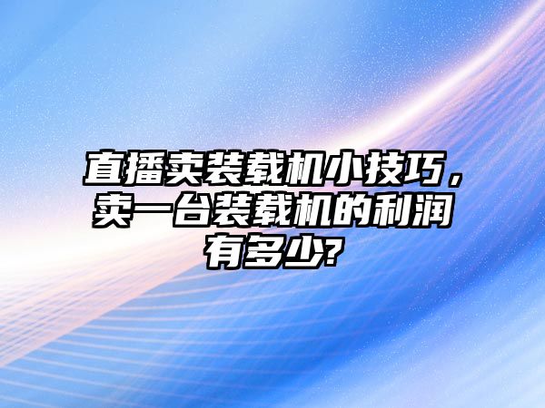 直播賣裝載機(jī)小技巧，賣一臺(tái)裝載機(jī)的利潤(rùn)有多少?