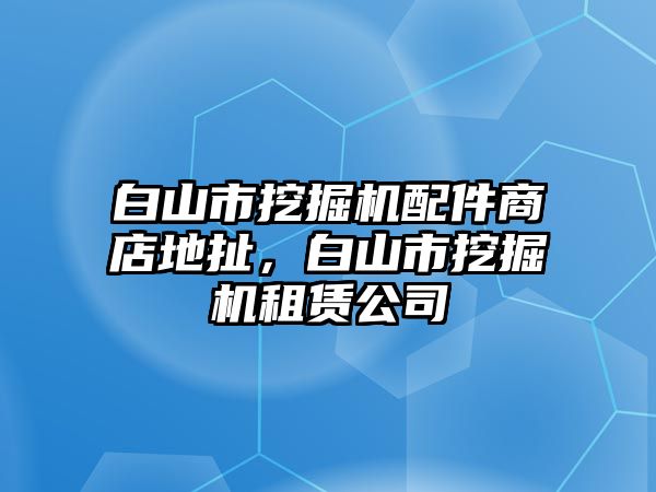 白山市挖掘機配件商店地扯，白山市挖掘機租賃公司