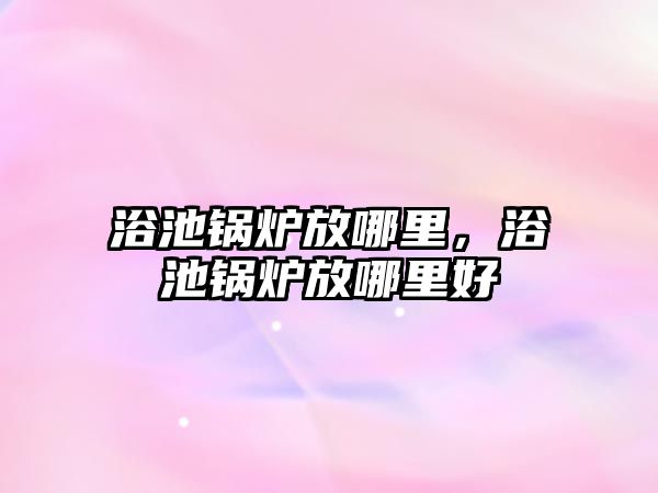 浴池鍋爐放哪里，浴池鍋爐放哪里好