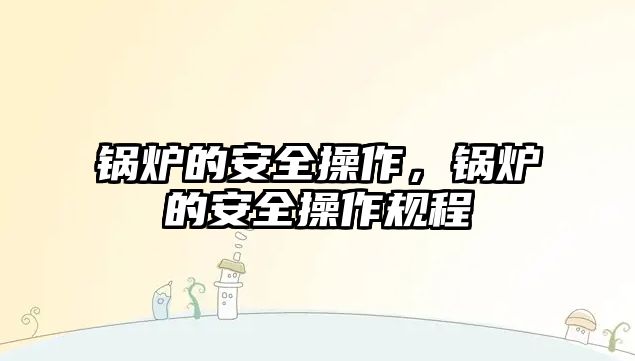 鍋爐的安全操作，鍋爐的安全操作規(guī)程