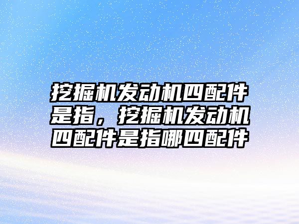 挖掘機(jī)發(fā)動機(jī)四配件是指，挖掘機(jī)發(fā)動機(jī)四配件是指哪四配件